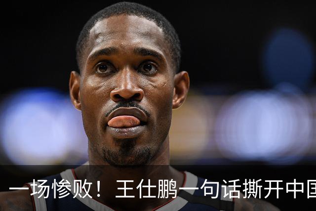 一场惨败！王仕鹏一句话撕开中国篮球遮羞布：联赛20分，国际赛0分！